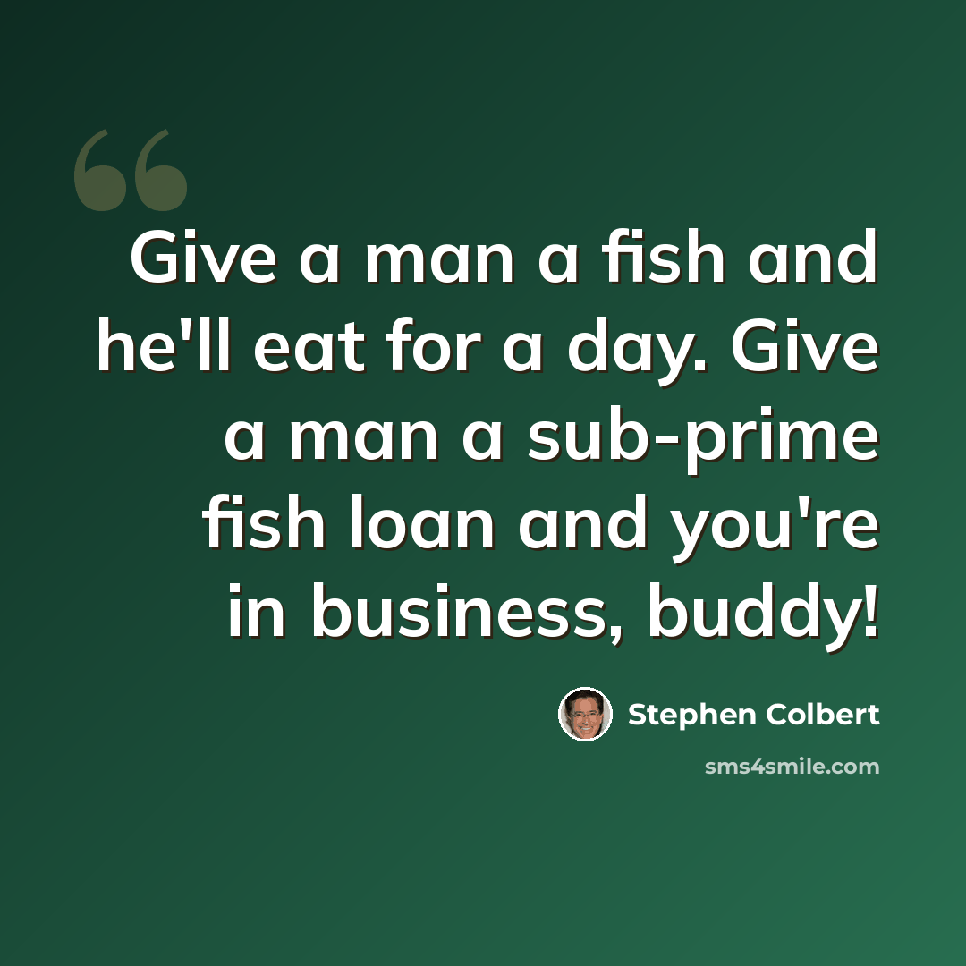 “Give a man a fish and he'll eat for a day. Give a man a sub-prime fish loan and you're in business, buddy!” quote by Stephen Colbert