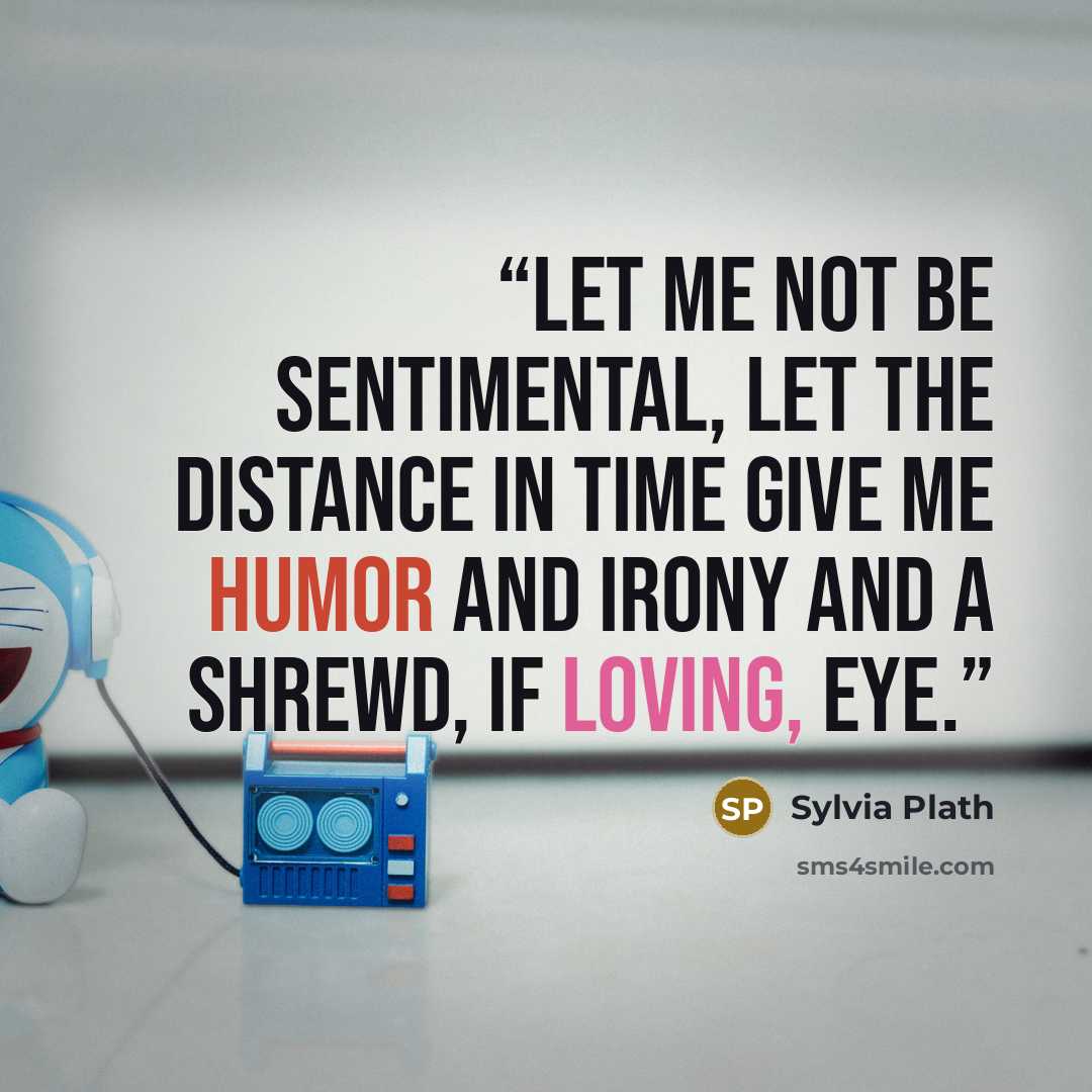 “Let me not be sentimental, let the distance in time give me humor and irony and a shrewd, if loving, eye.” quote by Sylvia Plath
