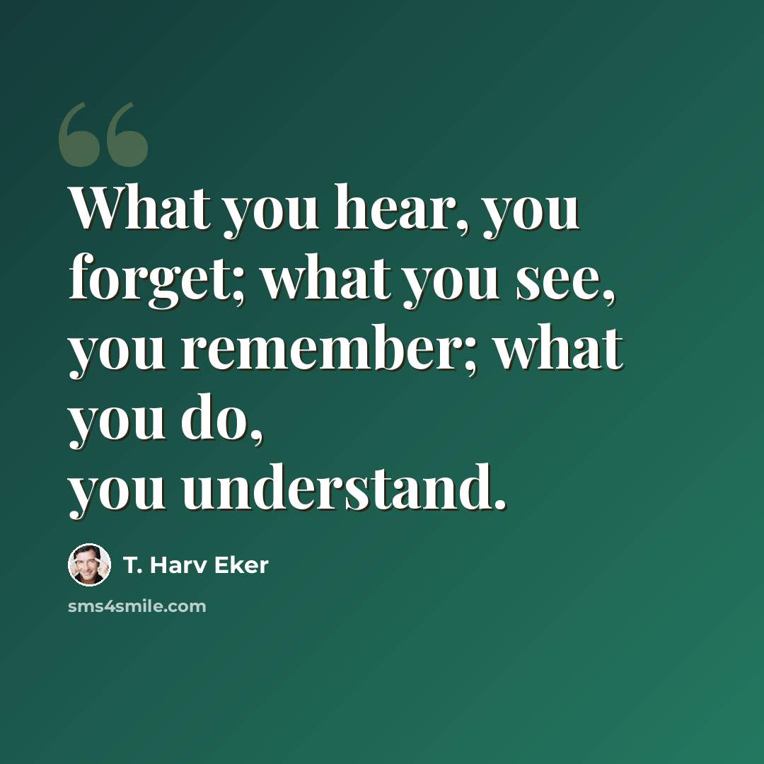 “What you hear, you forget; what you see, you remember; what you do, you understand.” quote by T. Harv Eker