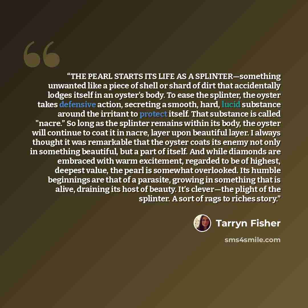 “THE PEARL STARTS ITS LIFE AS A SPLINTER—something unwanted like a piece of shell or shard of dirt that accidentally lodges itself in an oyster's body. To ease the splinter, the oyster takes defensive action, secreting a smooth, hard, lucid substance around the irritant to protect itself. That…” quote by Tarryn Fisher
