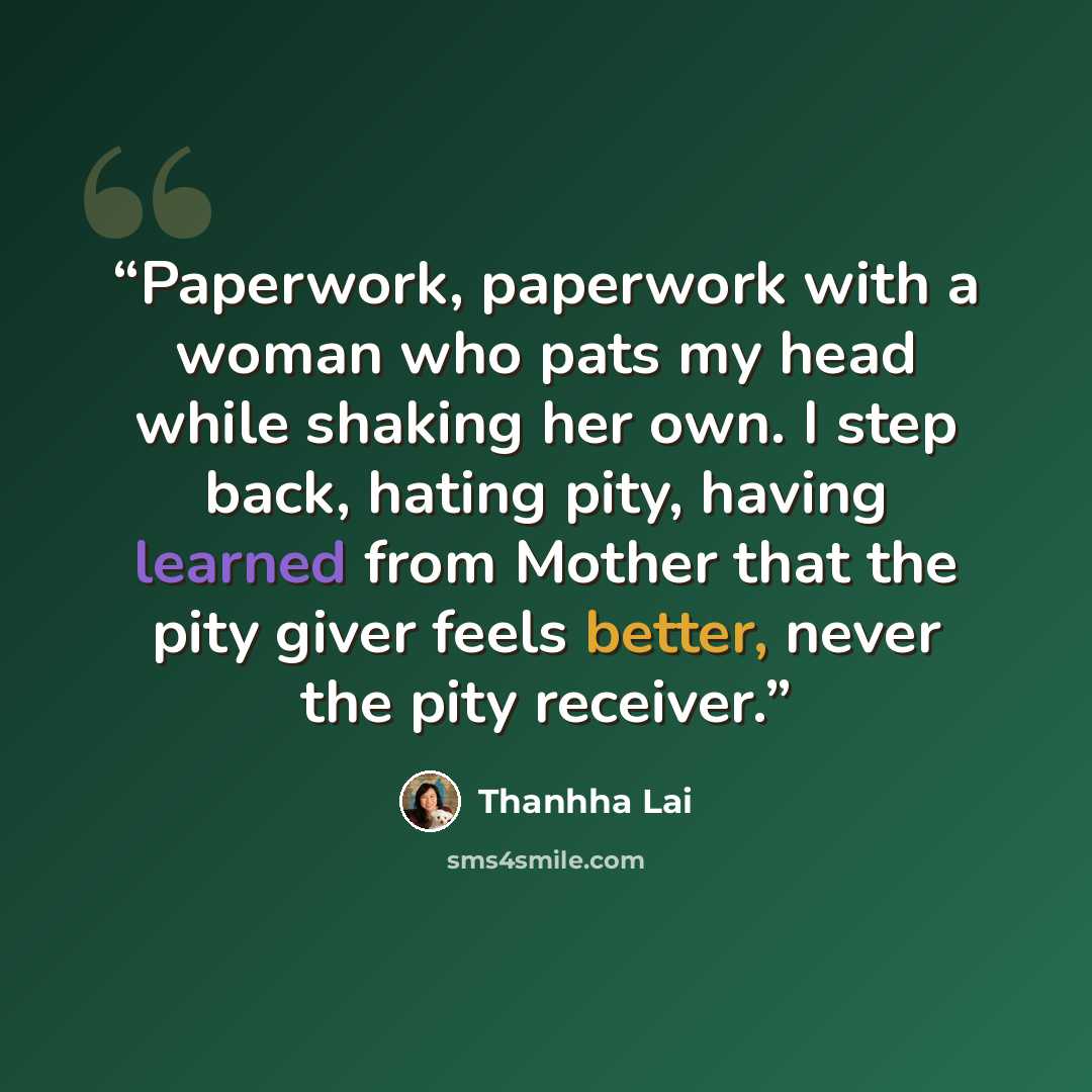 “Paperwork, paperwork with a woman who pats my head while shaking her own. I step back, hating pity, having learned from Mother that the pity giver feels better, never the pity receiver.” quote by Thanhha Lai