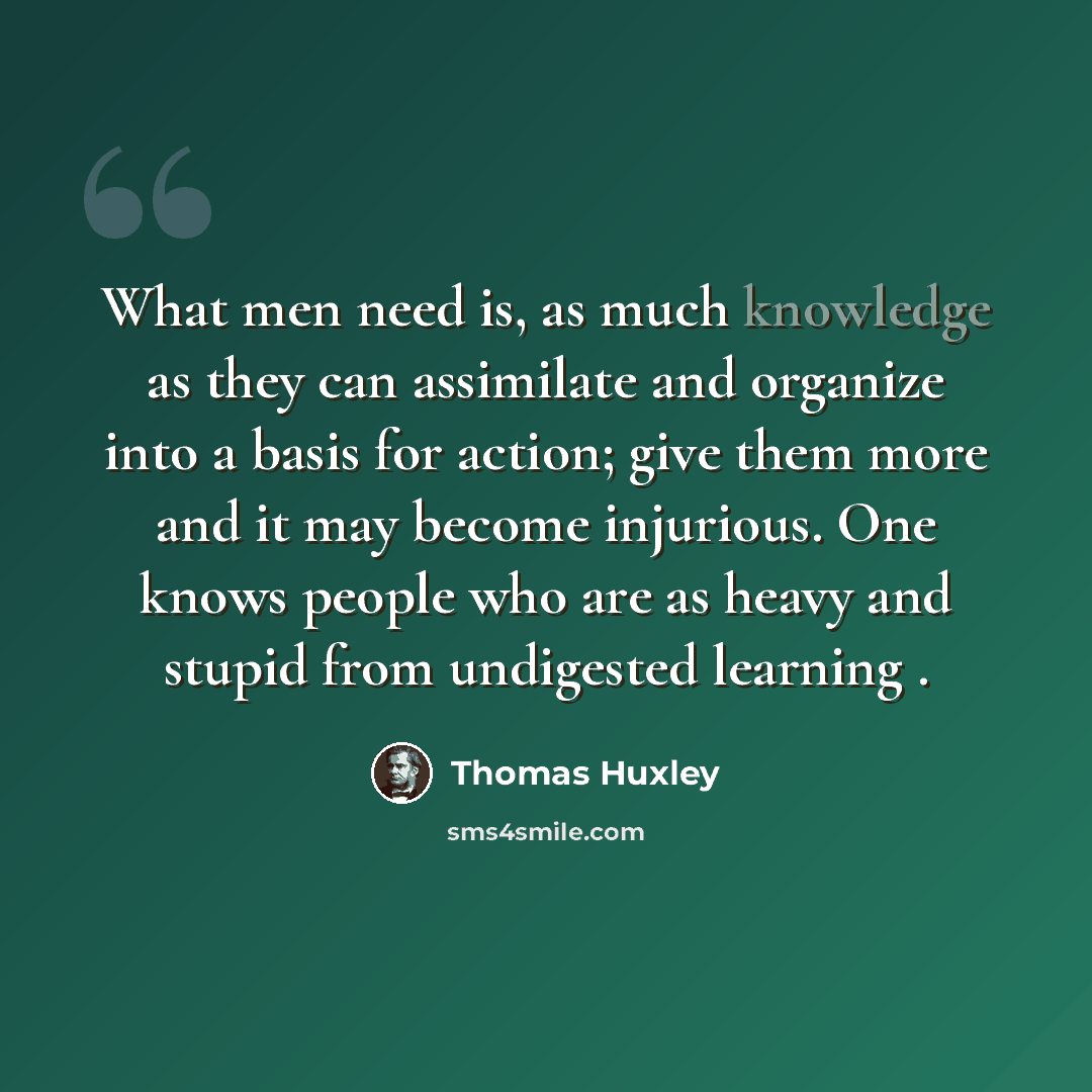 “What men need is, as much knowledge as they can assimilate and organize into a basis for action; give them more and it may become injurious. One knows people who are as heavy and stupid from undigested learning .” quote by Thomas Huxley