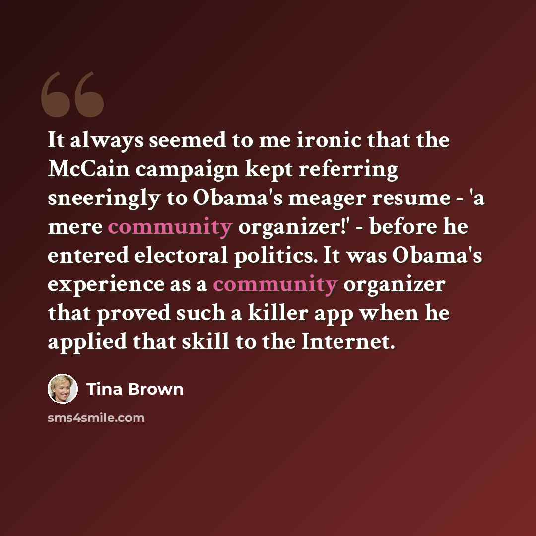 “It always seemed to me ironic that the McCain campaign kept referring sneeringly to Obama's meager resume - 'a mere community organizer!' - before he entered electoral politics. It was Obama's experience as a community organizer that proved such a killer app when he applied that skill to the…” quote by Tina Brown