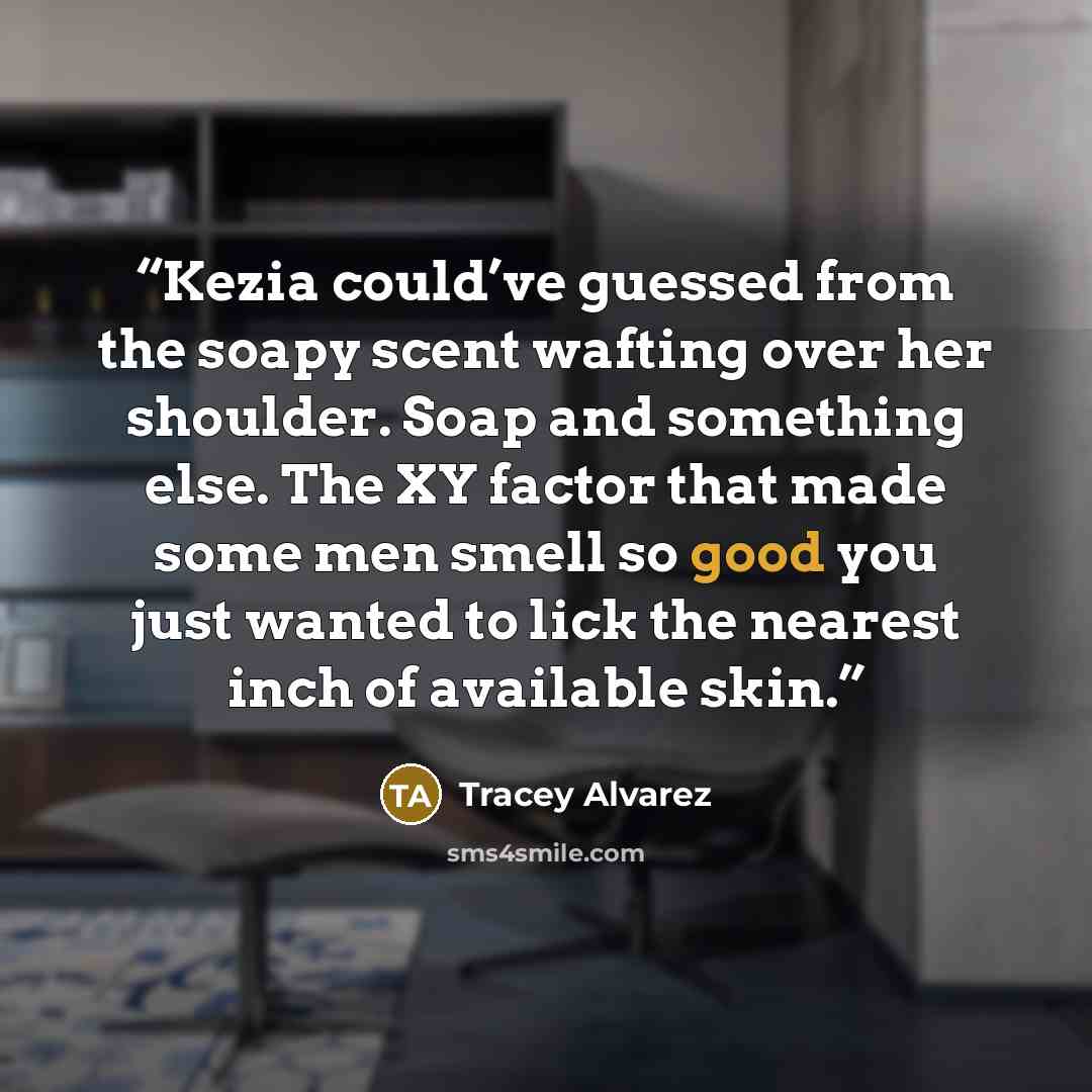 “Kezia could’ve guessed from the soapy scent wafting over her shoulder. Soap and something else. The XY factor that made some men smell so good you just wanted to lick the nearest inch of available skin.” quote by Tracey Alvarez