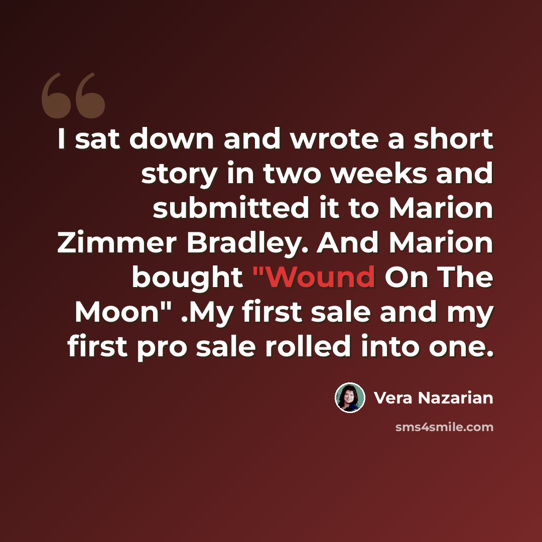 “I sat down and wrote a short story in two weeks and submitted it to Marion Zimmer Bradley. And Marion bought "Wound On The Moon" .My first sale and my first pro sale rolled into one.” quote by Vera Nazarian