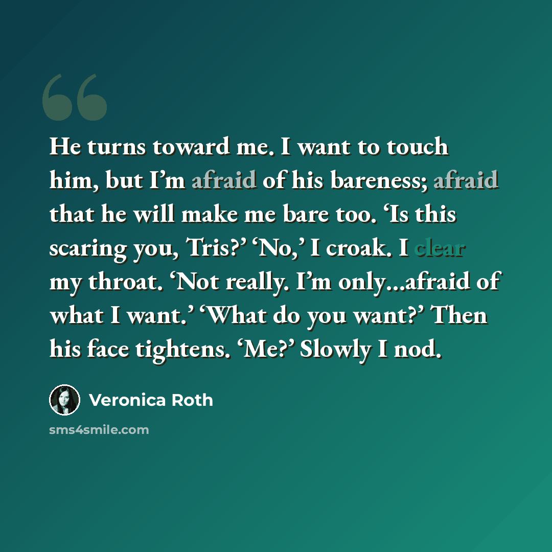 “He turns toward me. I want to touch him, but I’m afraid of his bareness; afraid that he will make me bare too. ‘Is this scaring you, Tris?’ ‘No,’ I croak. I clear my throat. ‘Not really. I’m only…afraid of what I want.’ ‘What do you want?’ Then his face tightens. ‘Me?’ Slowly I nod.” quote by Veronica Roth