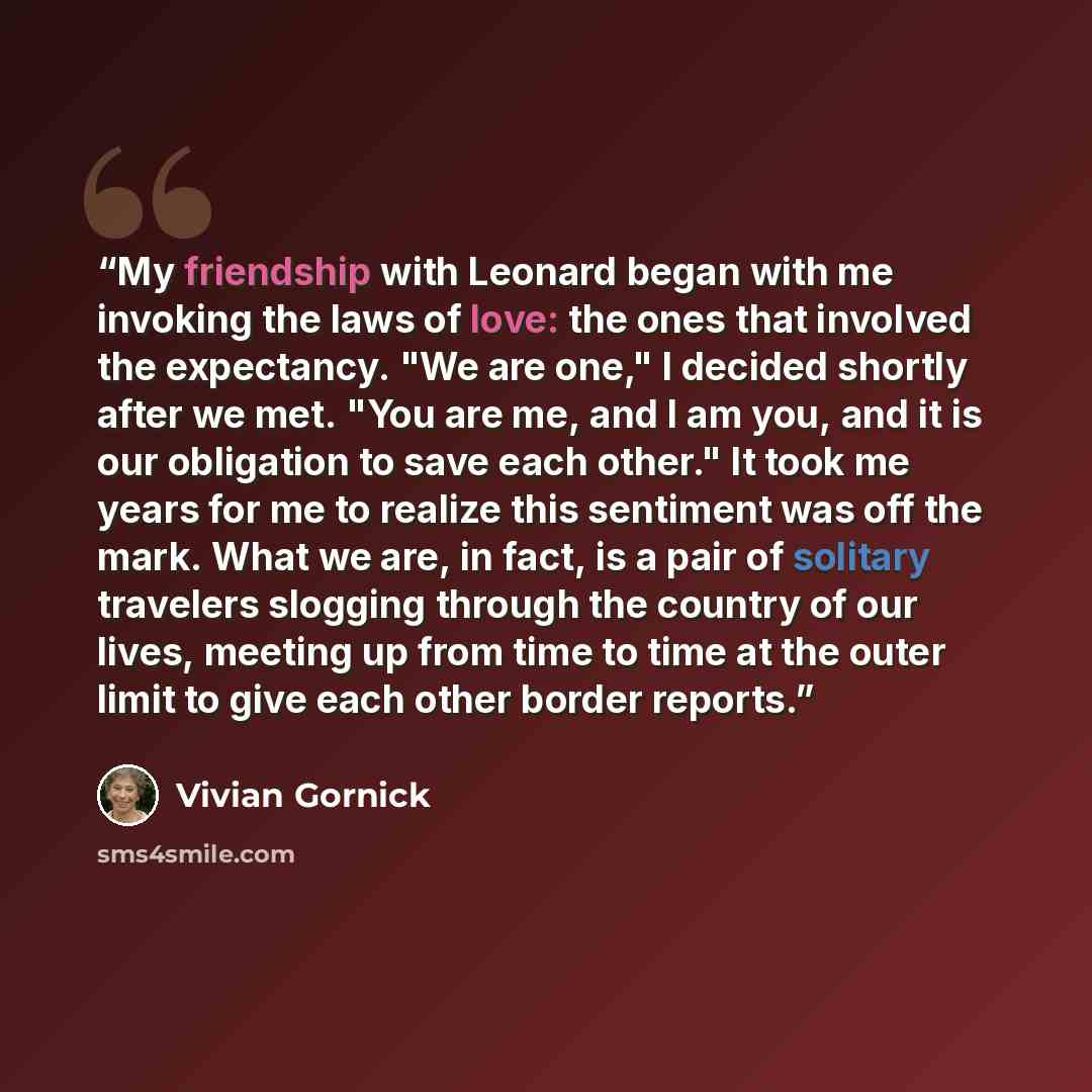 “My friendship with Leonard began with me invoking the laws of love: the ones that involved the expectancy. "We are one," I decided shortly after we met. "You are me, and I am you, and it is our obligation to save each other." It took me years for me to realize this sentiment was off the mark. What…” quote by Vivian Gornick