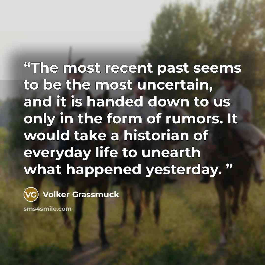“The most recent past seems to be the most uncertain, and it is handed down to us only in the form of rumors. It would take a historian of everyday life to unearth what happened yesterday.” quote by Volker Grassmuck