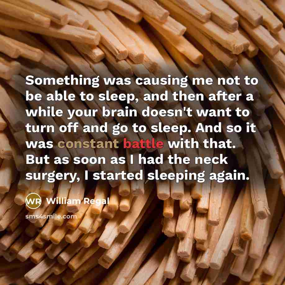“Something was causing me not to be able to sleep, and then after a while your brain doesn't want to turn off and go to sleep. And so it was constant battle with that. But as soon as I had the neck surgery, I started sleeping again.” quote by William Regal