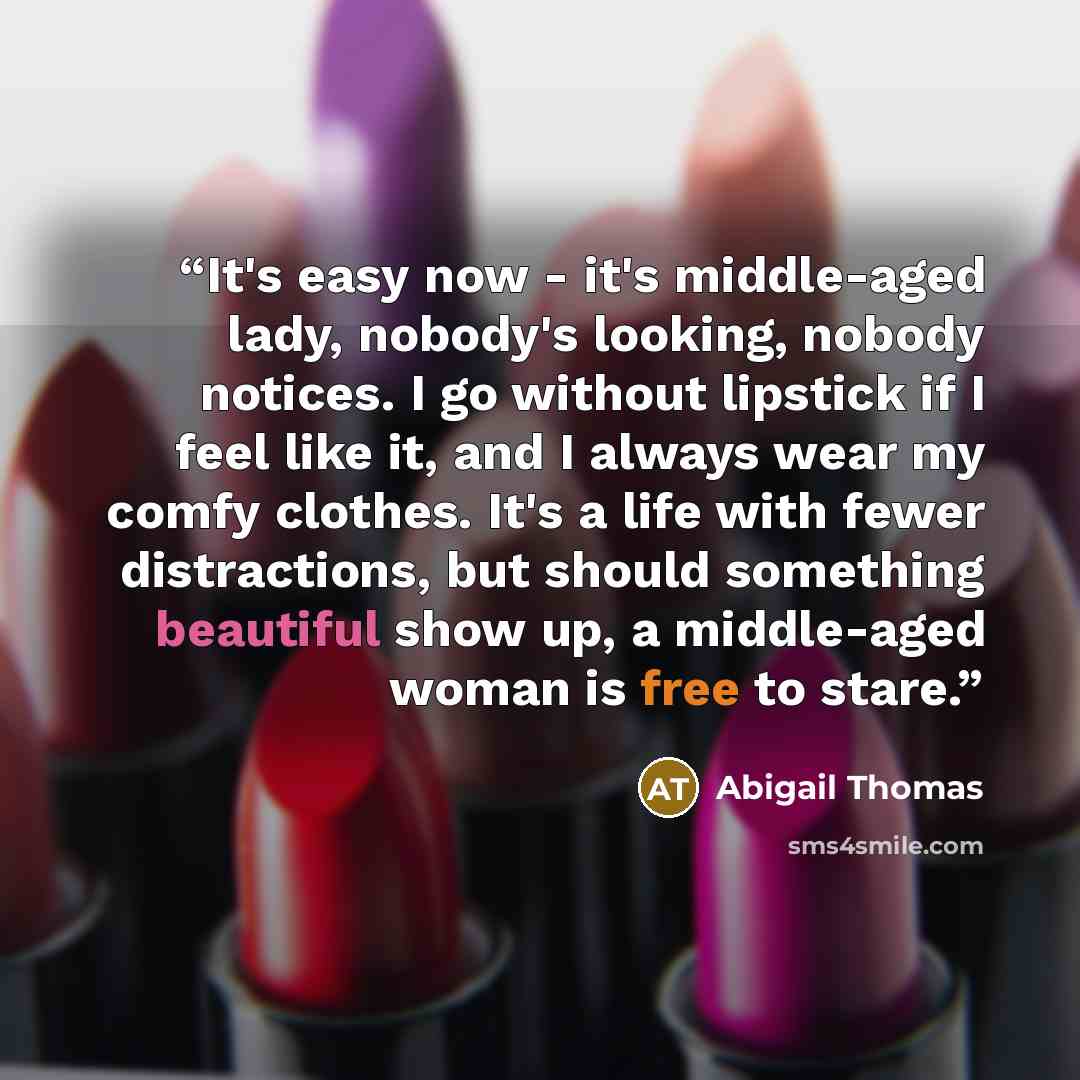 “It's easy now - it's middle-aged lady, nobody's looking, nobody notices. I go without lipstick if I feel like it, and I always wear my comfy clothes. It's a life with fewer distractions, but should something beautiful show up, a middle-aged woman is free to stare.” quote by Abigail Thomas