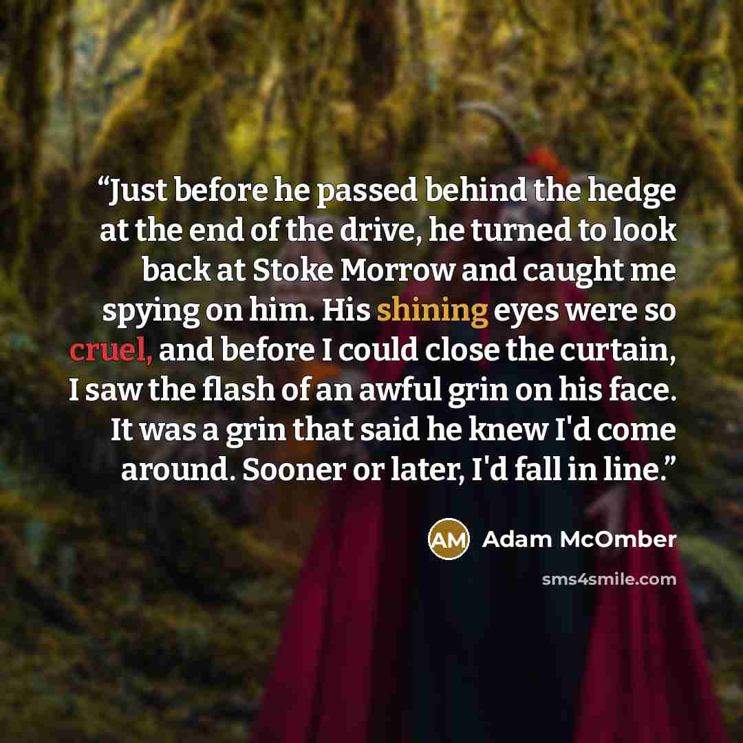 “Just before he passed behind the hedge at the end of the drive, he turned to look back at Stoke Morrow and caught me spying on him. His shining eyes were so cruel, and before I could close the curtain, I saw the flash of an awful grin on his face. It was a grin that said he knew I'd come around…” quote by Adam McOmber