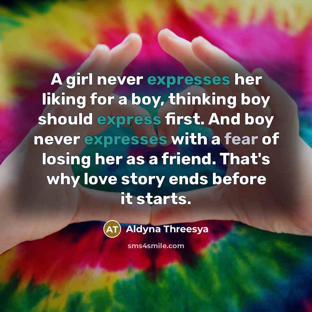 “A girl never expresses her liking for a boy, thinking boy should express first. And boy never expresses with a fear of losing her as a friend. That's why love story ends before it starts.” quote by Aldyna Threesya