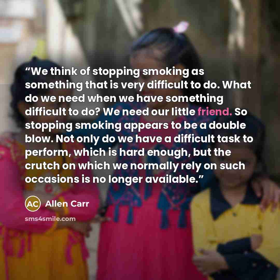 “We think of stopping smoking as something that is very difficult to do. What do we need when we have something difficult to do? We need our little friend. So stopping smoking appears to be a double blow. Not only do we have a difficult task to perform, which is hard enough, but the crutch on which…” quote by Allen Carr
