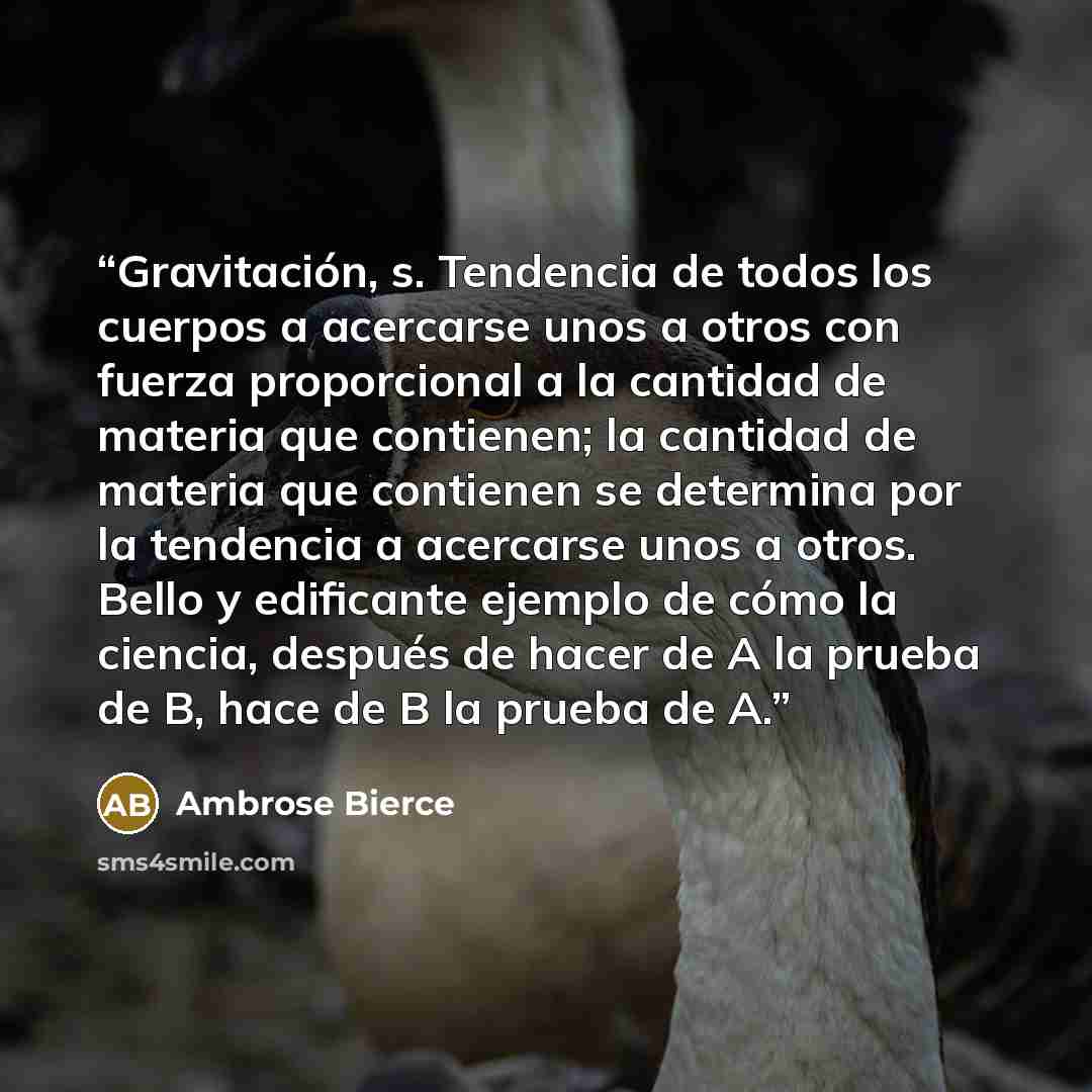 “Gravitación, s. Tendencia de todos los cuerpos a acercarse unos a otros con fuerza proporcional a la cantidad de materia que contienen; la cantidad de materia que contienen se determina por la tendencia a acercarse unos a otros. Bello y edificante ejemplo de cómo la ciencia, después de hacer de A…” quote by Ambrose Bierce