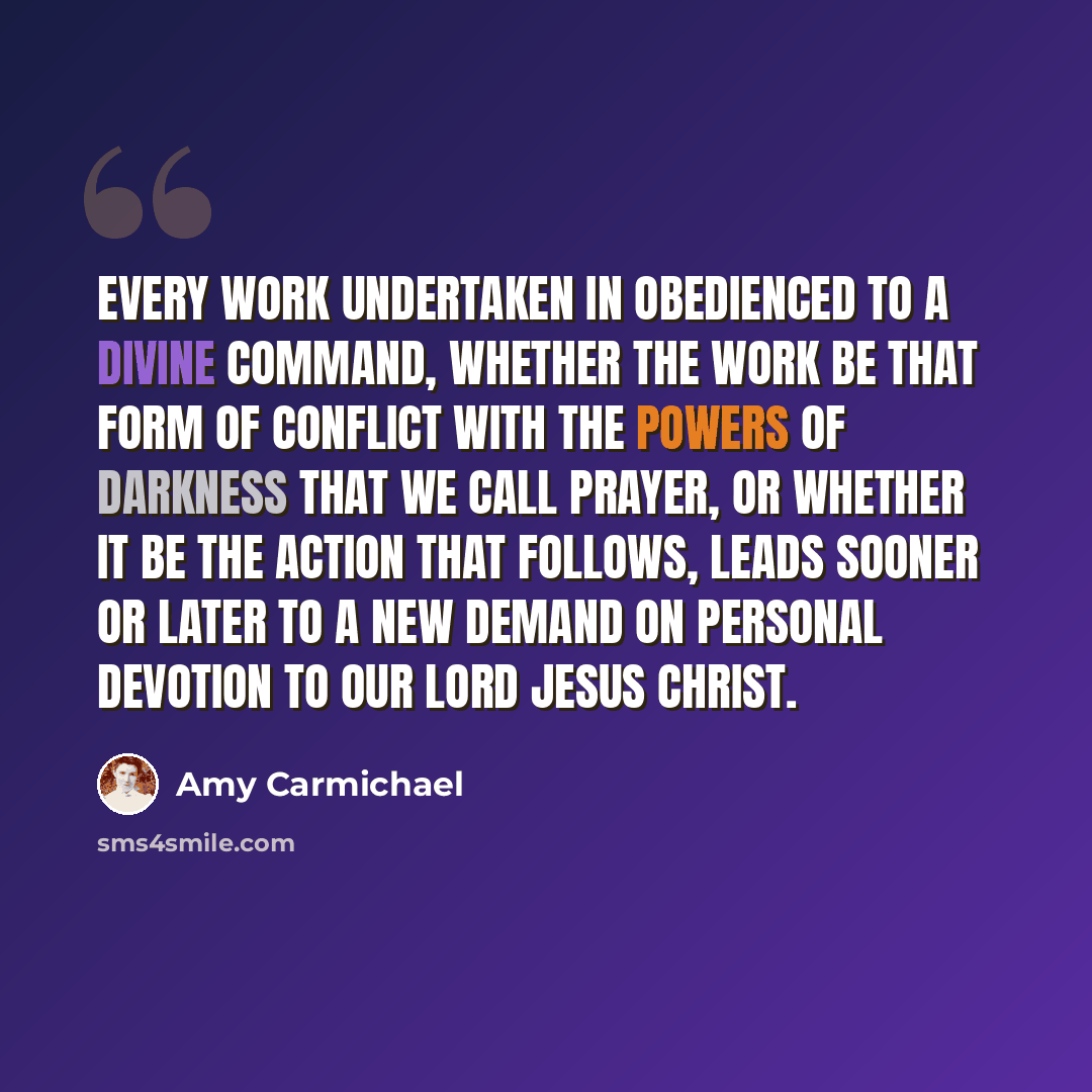 “Every work undertaken in obedienced to a divine command, whether the work be that form of conflict with the powers of darkness that we call prayer, or whether it be the action that follows, leads sooner or later to a new demand on personal devotion to our Lord Jesus Christ.” quote by Amy Carmichael