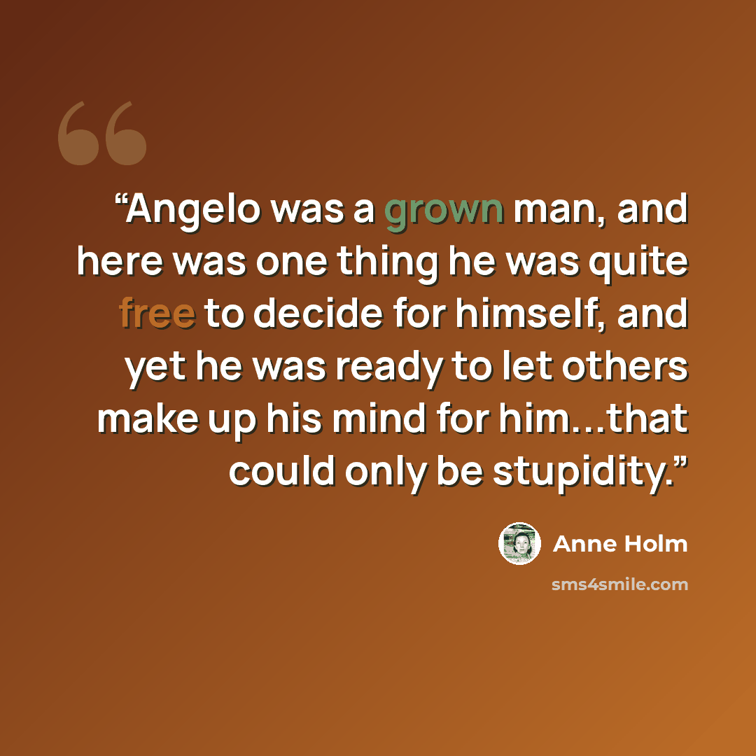 “Angelo was a grown man, and here was one thing he was quite free to decide for himself, and yet he was ready to let others make up his mind for him...that could only be stupidity.” quote by Anne Holm