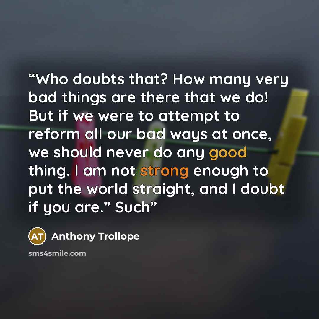 “Who doubts that? How many very bad things are there that we do! But if we were to attempt to reform all our bad ways at once, we should never do any good thing. I am not strong enough to put the world straight, and I doubt if you are.” Such” quote by Anthony Trollope