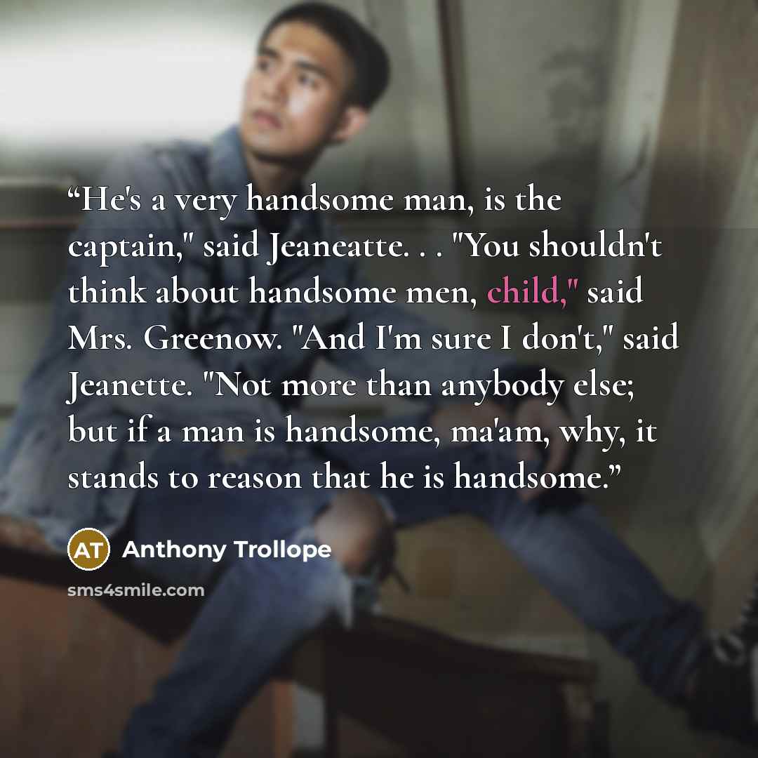 “He's a very handsome man, is the captain," said Jeaneatte. . . "You shouldn't think about handsome men, child," said Mrs. Greenow. "And I'm sure I don't," said Jeanette. "Not more than anybody else; but if a man is handsome, ma'am, why, it stands to reason that he is handsome.” quote by Anthony Trollope