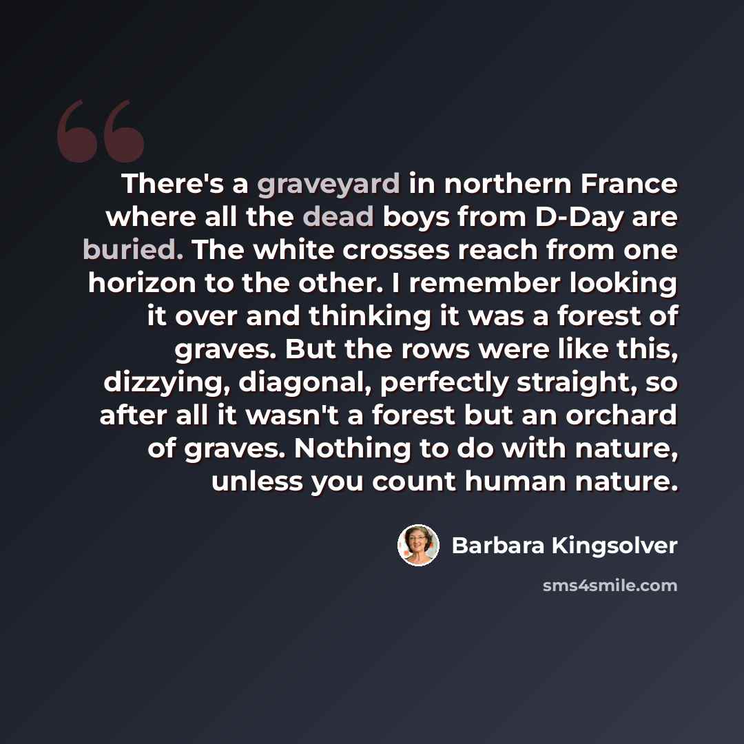 “There's a graveyard in northern France where all the dead boys from D-Day are buried. The white crosses reach from one horizon to the other. I remember looking it over and thinking it was a forest of graves. But the rows were like this, dizzying, diagonal, perfectly straight, so after all it…” quote by Barbara Kingsolver