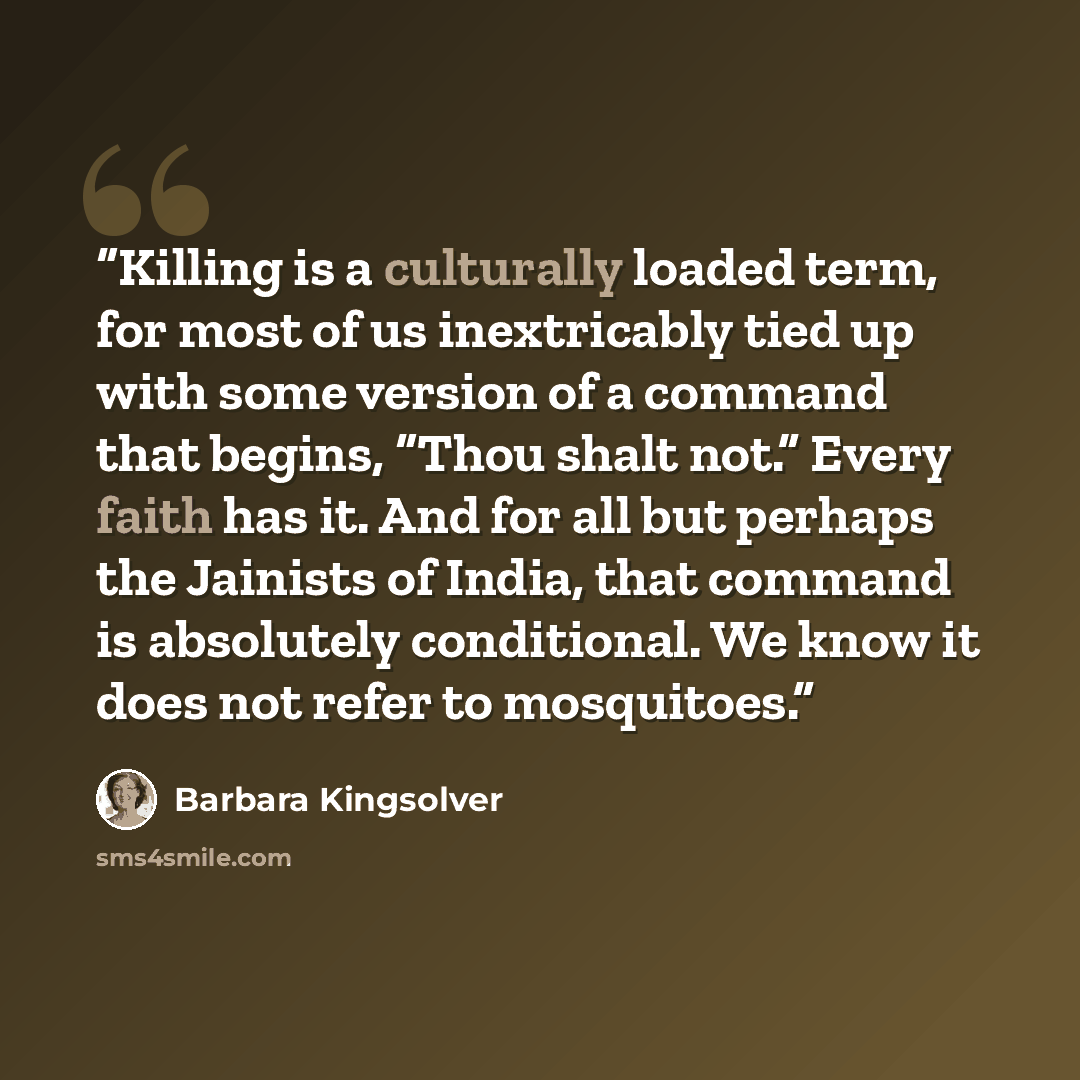“Killing is a culturally loaded term, for most of us inextricably tied up with some version of a command that begins, “Thou shalt not.” Every faith has it. And for all but perhaps the Jainists of India, that command is absolutely conditional. We know it does not refer to mosquitoes.” quote by Barbara Kingsolver