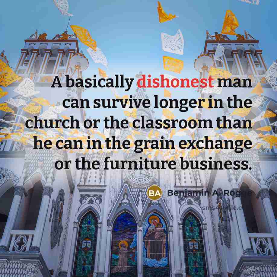 “A basically dishonest man can survive longer in the church or the classroom than he can in the grain exchange or the furniture business.” quote by Benjamin A. Rogge