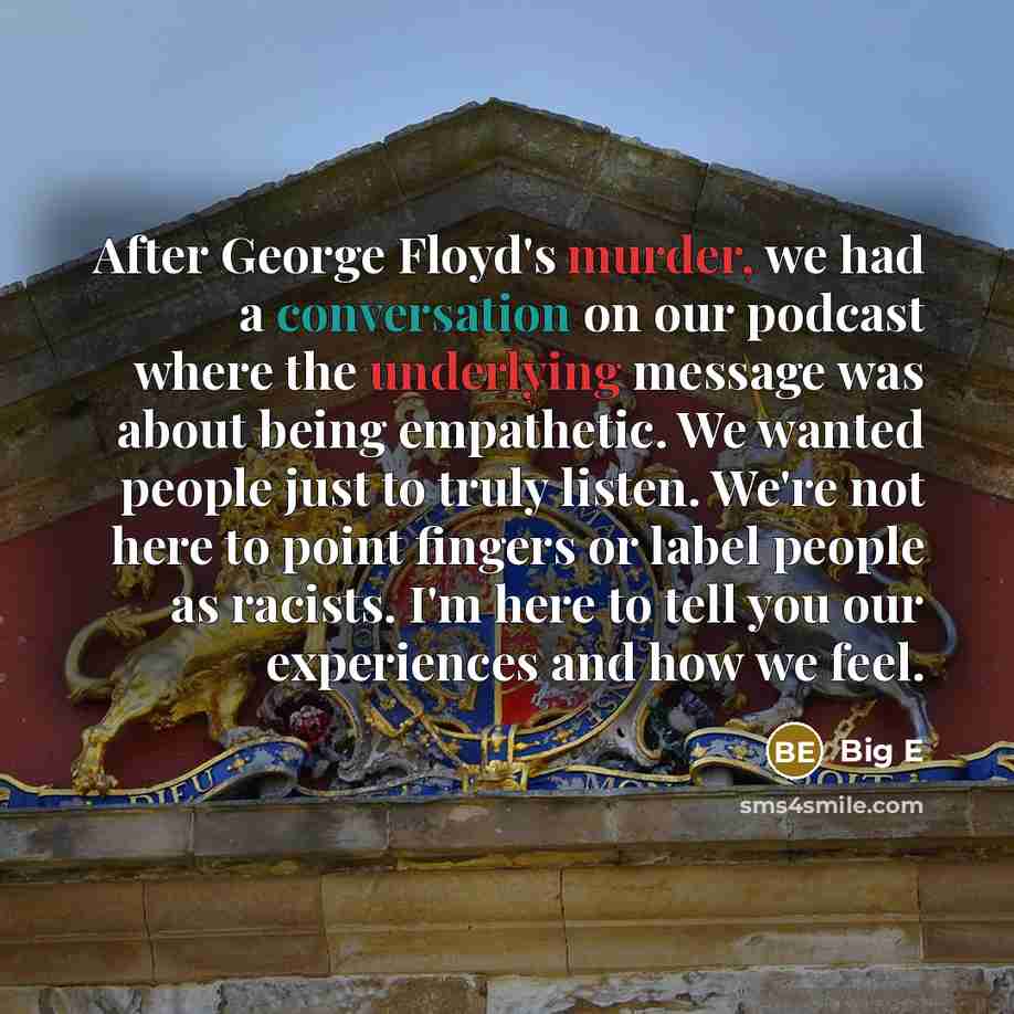 “After George Floyd's murder, we had a conversation on our podcast where the underlying message was about being empathetic. We wanted people just to truly listen. We're not here to point fingers or label people as racists. I'm here to tell you our experiences and how we feel.” quote by Big E