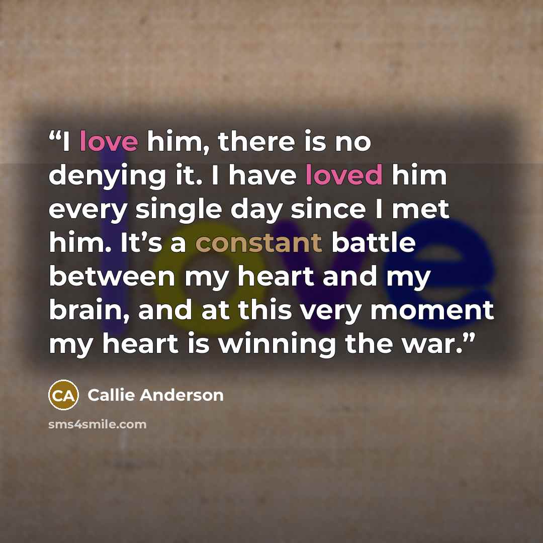 “I love him, there is no denying it. I have loved him every single day since I met him. It’s a constant battle between my heart and my brain, and at this very moment my heart is winning the war.” quote by Callie Anderson