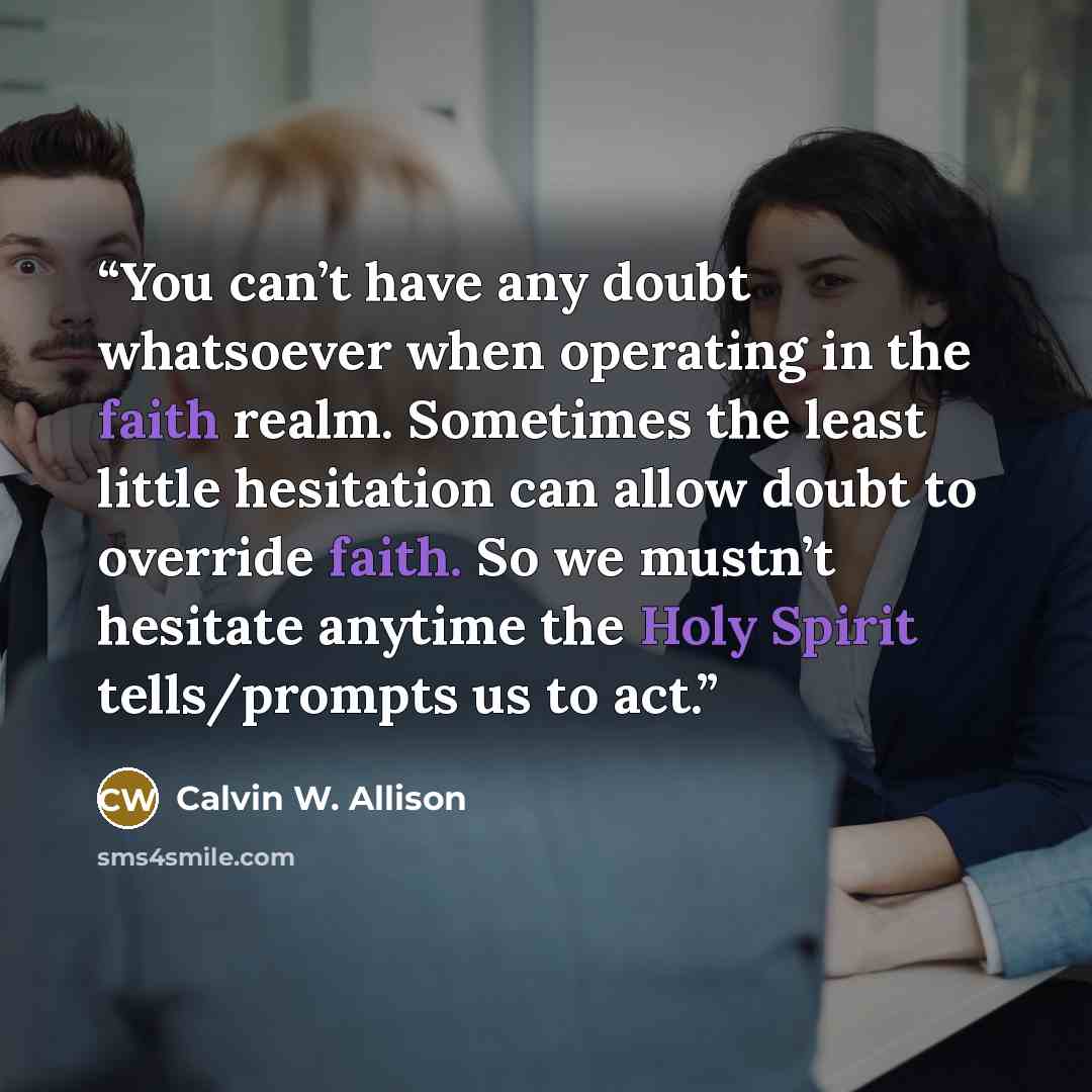“You can’t have any doubt whatsoever when operating in the faith realm. Sometimes the least little hesitation can allow doubt to override faith. So we mustn’t hesitate anytime the Holy Spirit tells/prompts us to act.” quote by Calvin W. Allison