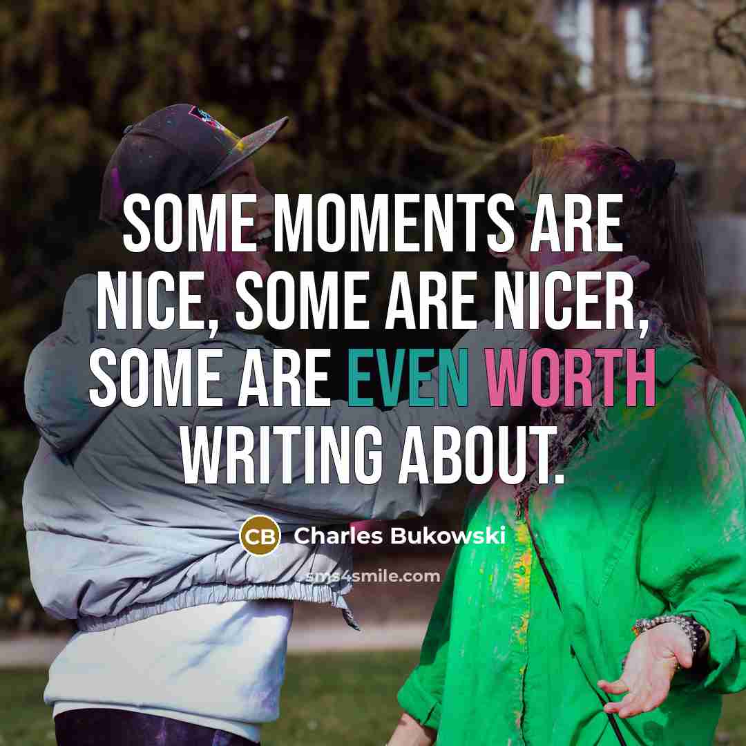 “some moments are nice, some are nicer, some are even worth writing about.” quote by Charles Bukowski