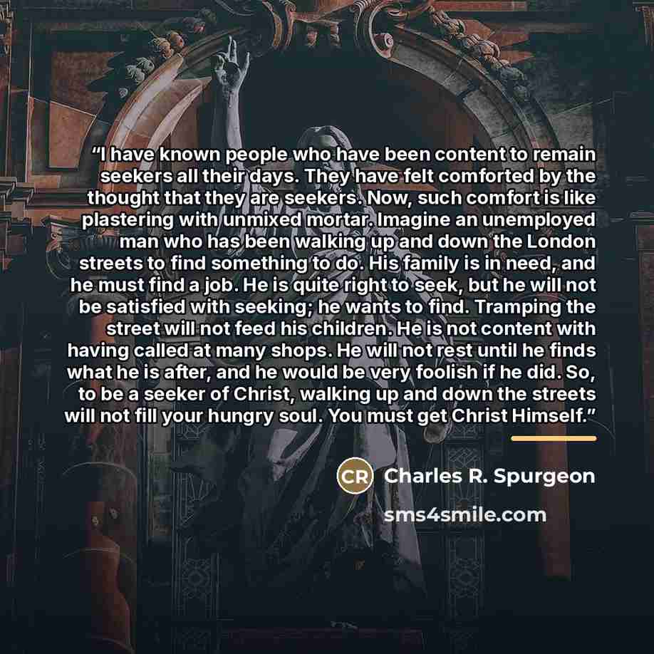 “I have known people who have been content to remain seekers all their days. They have felt comforted by the thought that they are seekers. Now, such comfort is like plastering with unmixed mortar. Imagine an unemployed man who has been walking up and down the London streets to find something to…” quote by Charles R. Spurgeon