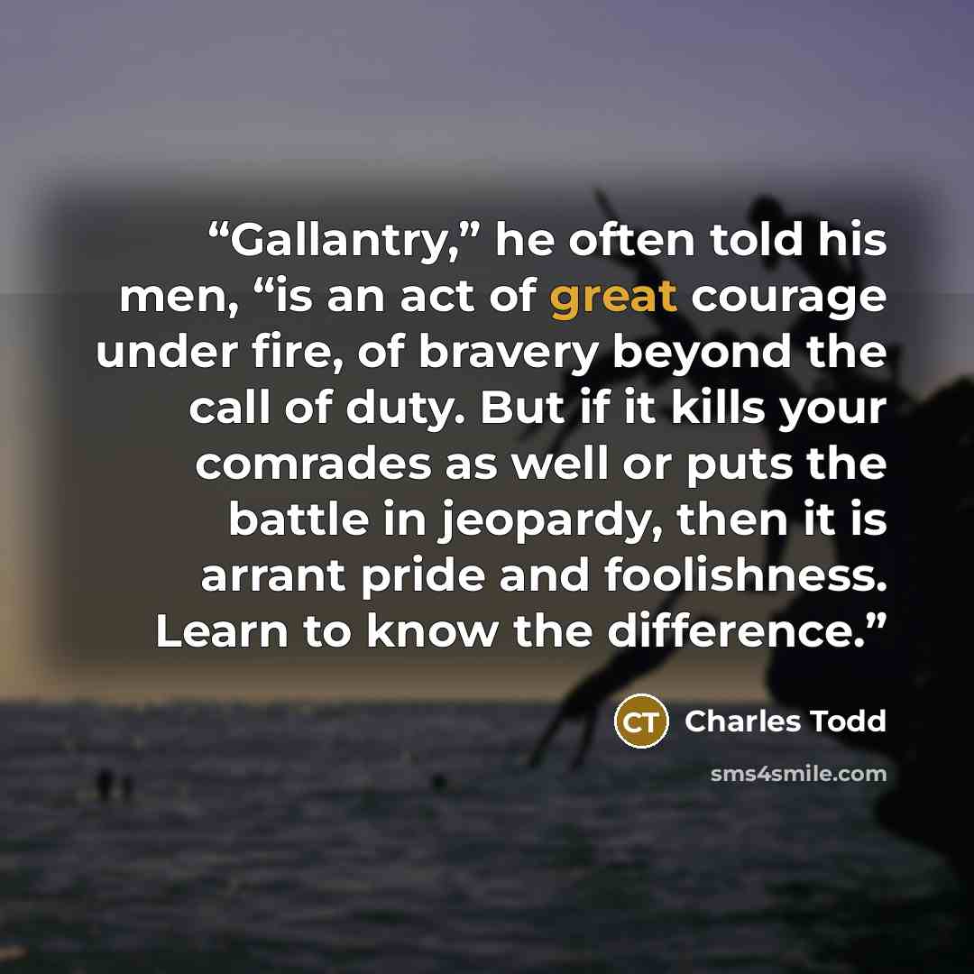 “Gallantry,” he often told his men, “is an act of great courage under fire, of bravery beyond the call of duty. But if it kills your comrades as well or puts the battle in jeopardy, then it is arrant pride and foolishness. Learn to know the difference.” quote by Charles Todd