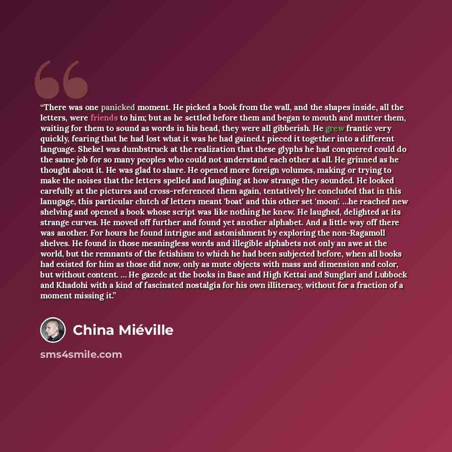 “There was one panicked moment. He picked a book from the wall, and the shapes inside, all the letters, were friends to him; but as he settled before them and began to mouth and mutter them, waiting for them to sound as words in his head, they were all gibberish. He grew frantic very quickly…” quote by China Miéville