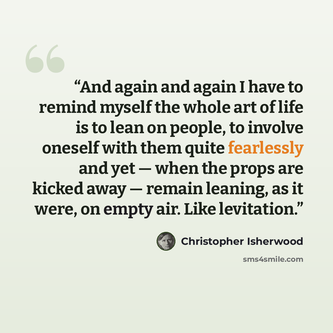 “And again and again I have to remind myself the whole art of life is to lean on people, to involve oneself with them quite fearlessly and yet — when the props are kicked away — remain leaning, as it were, on empty air. Like levitation.” quote by Christopher Isherwood