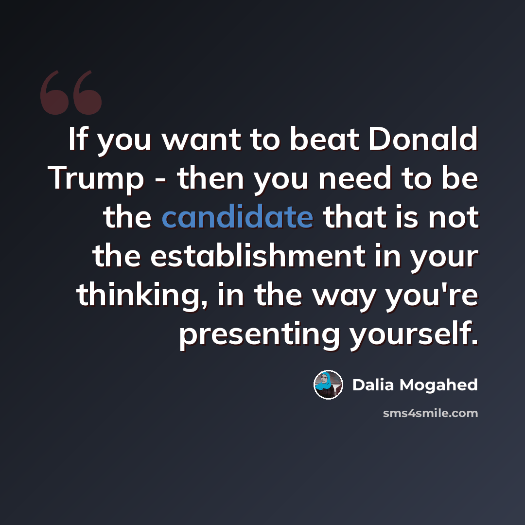 “If you want to beat Donald Trump - then you need to be the candidate that is not the establishment in your thinking, in the way you're presenting yourself.” quote by Dalia Mogahed