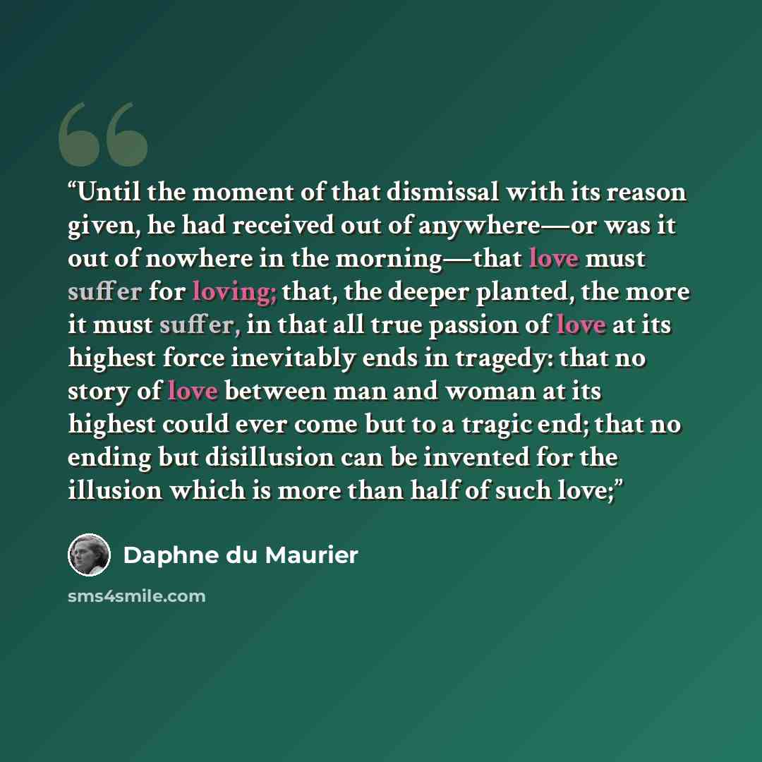 “Until the moment of that dismissal with its reason given, he had received out of anywhere—or was it out of nowhere in the morning—that love must suffer for loving; that, the deeper planted, the more it must suffer, in that all true passion of love at its highest force inevitably ends in tragedy…” quote by Daphne du Maurier