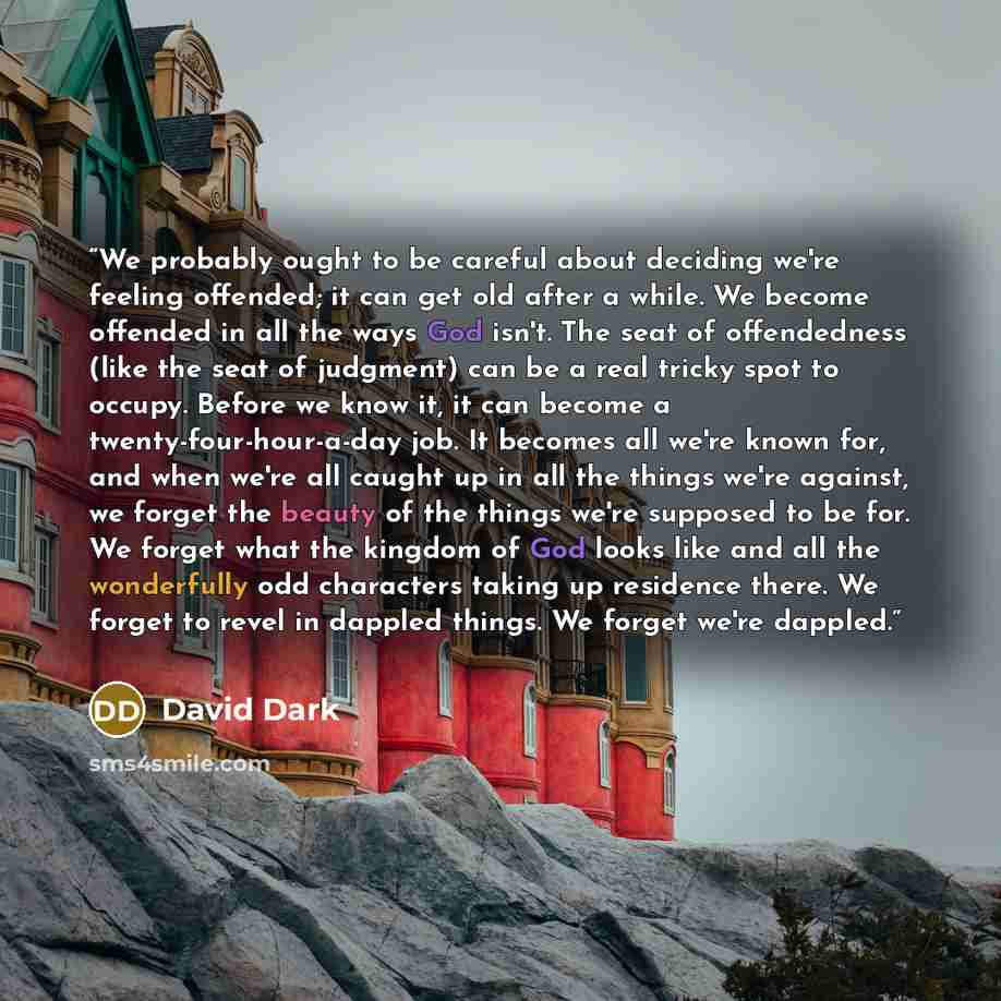 “We probably ought to be careful about deciding we're feeling offended; it can get old after a while. We become offended in all the ways God isn't. The seat of offendedness (like the seat of judgment) can be a real tricky spot to occupy. Before we know it, it can become a twenty-four-hour-a-day…” quote by David Dark