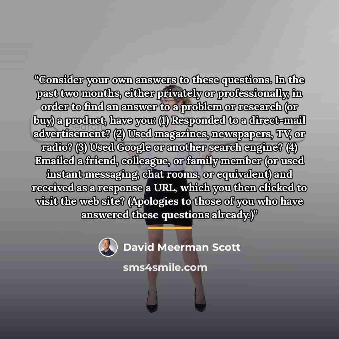 “Consider your own answers to these questions. In the past two months, either privately or professionally, in order to find an answer to a problem or research (or buy) a product, have you: (1) Responded to a direct-mail advertisement? (2) Used magazines, newspapers, TV, or radio? (3) Used Google or…” quote by David Meerman Scott