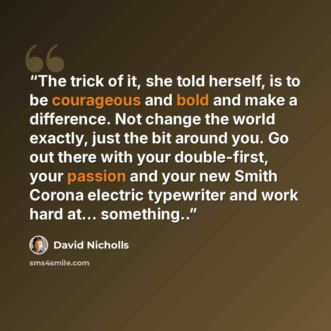 “The trick of it, she told herself, is to be courageous and bold and make a difference. Not change the world exactly, just the bit around you. Go out there with your double-first, your passion and your new Smith Corona electric typewriter and work hard at… something..” quote by David Nicholls