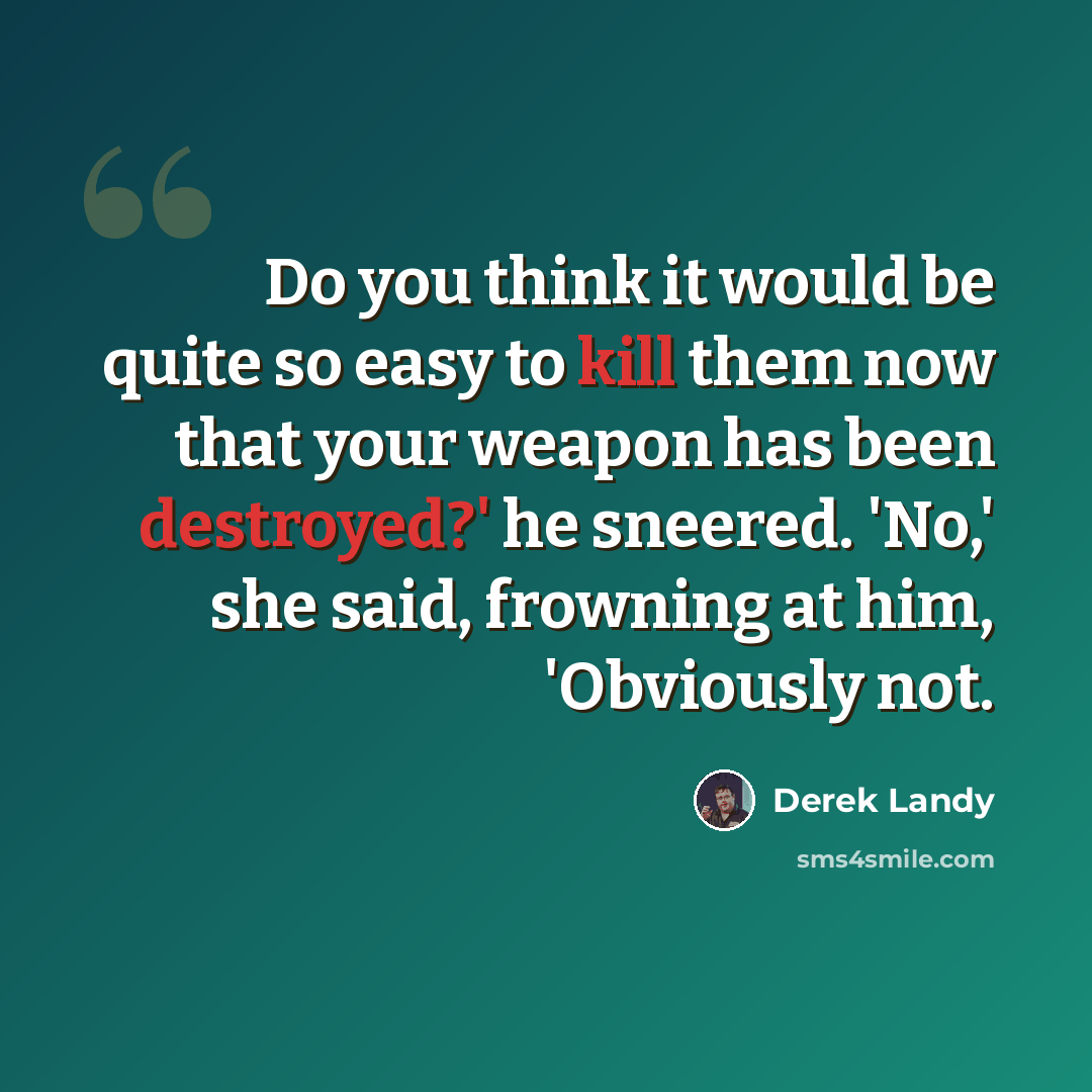 “Do you think it would be quite so easy to kill them now that your weapon has been destroyed?' he sneered. 'No,' she said, frowning at him, 'Obviously not.” quote by Derek Landy