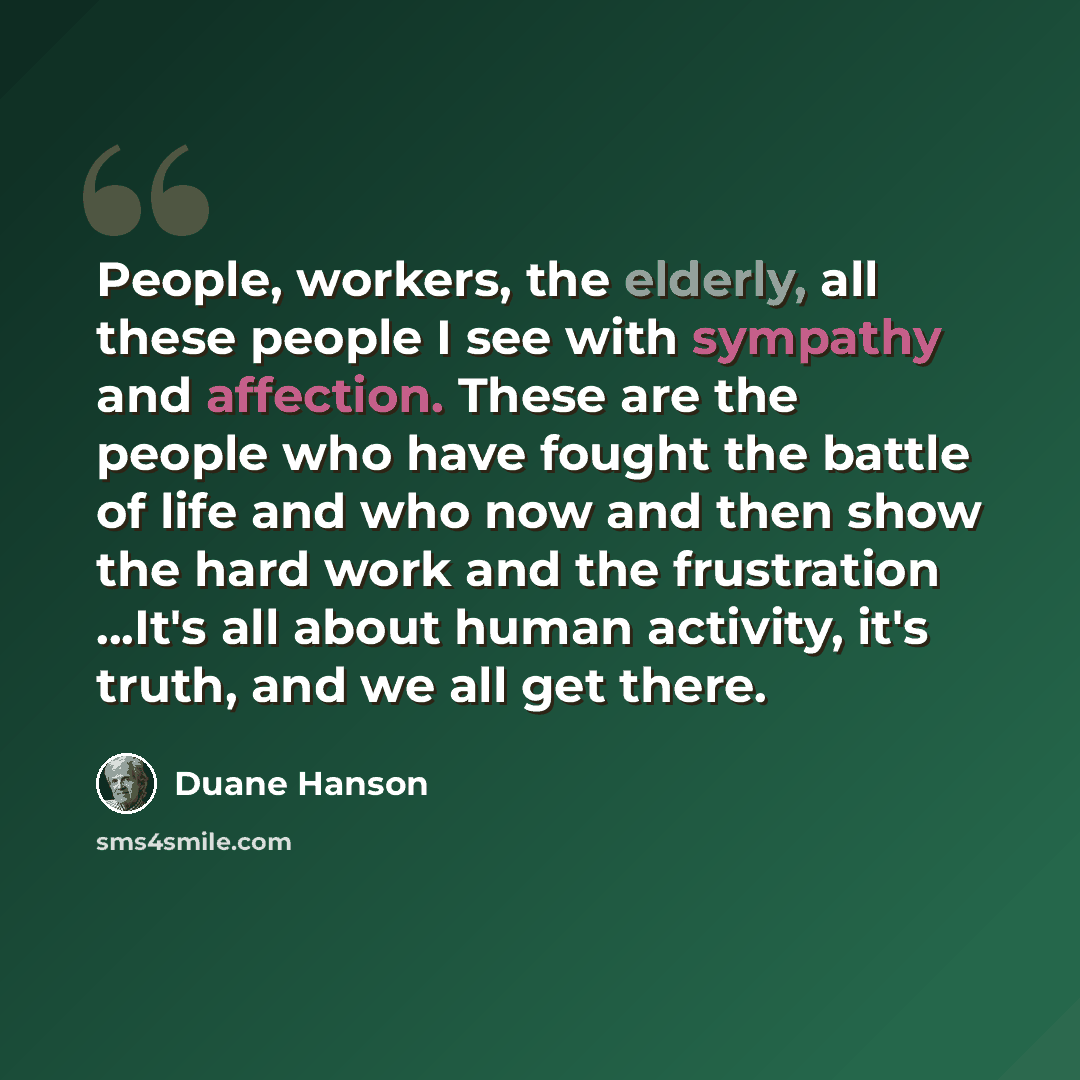 “People, workers, the elderly, all these people I see with sympathy and affection. These are the people who have fought the battle of life and who now and then show the hard work and the frustration ...It's all about human activity, it's truth, and we all get there.” quote by Duane Hanson
