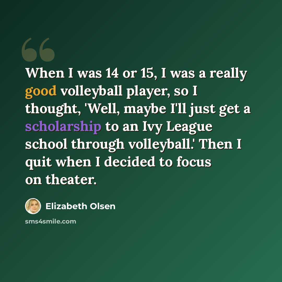 “When I was 14 or 15, I was a really good volleyball player, so I thought, 'Well, maybe I'll just get a scholarship to an Ivy League school through volleyball.' Then I quit when I decided to focus on theater.” quote by Elizabeth Olsen