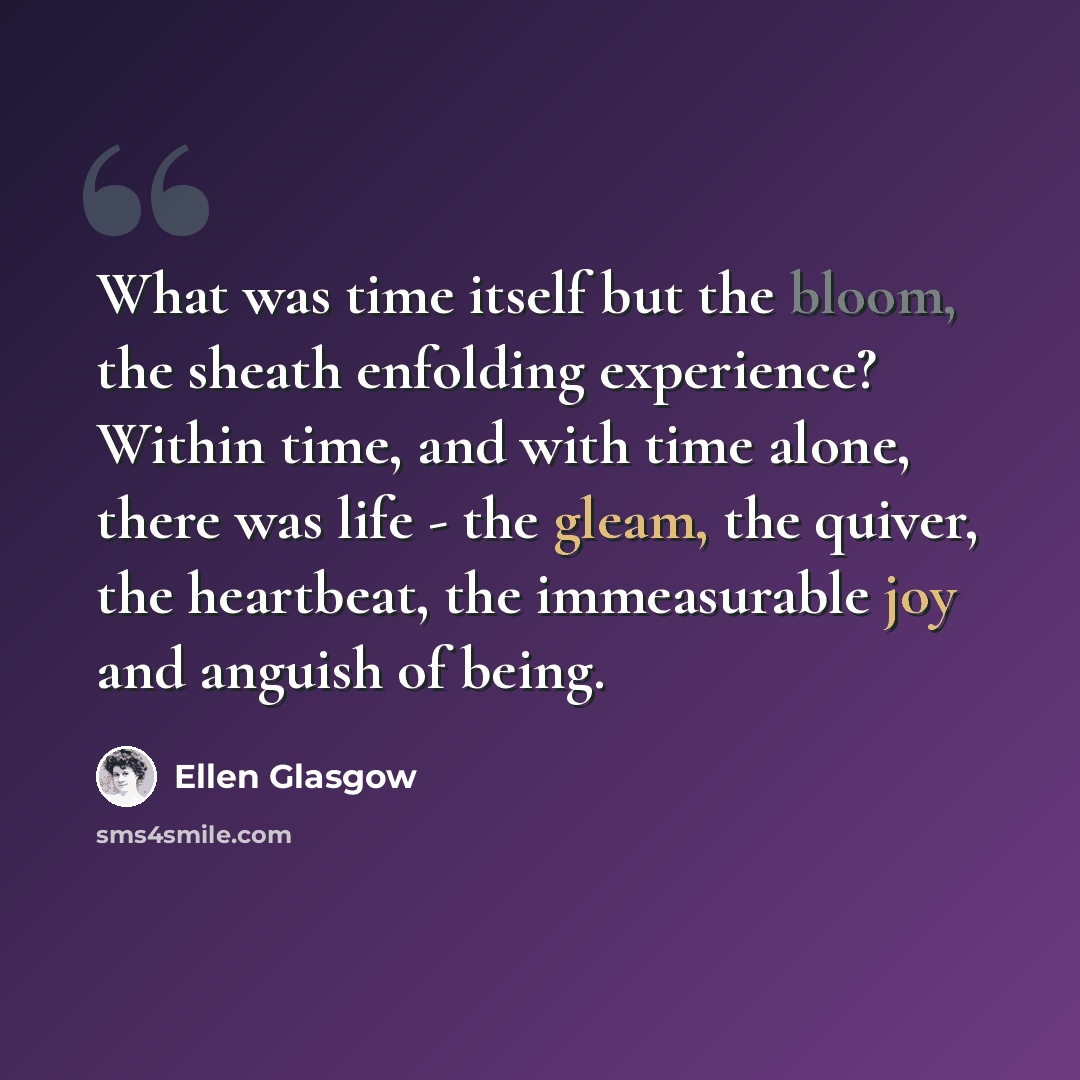 “What was time itself but the bloom, the sheath enfolding experience? Within time, and with time alone, there was life - the gleam, the quiver, the heartbeat, the immeasurable joy and anguish of being.” quote by Ellen Glasgow