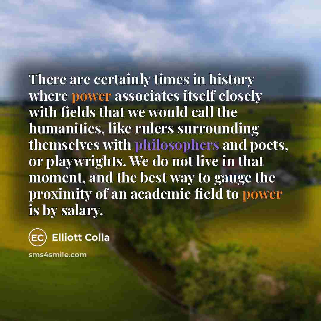 “There are certainly times in history where power associates itself closely with fields that we would call the humanities, like rulers surrounding themselves with philosophers and poets, or playwrights. We do not live in that moment, and the best way to gauge the proximity of an academic field to…” quote by Elliott Colla