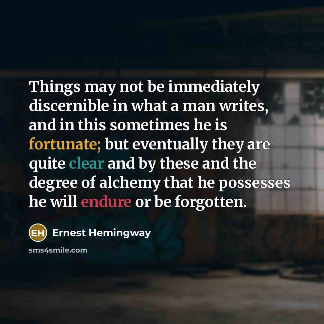 “Things may not be immediately discernible in what a man writes, and in this sometimes he is fortunate; but eventually they are quite clear and by these and the degree of alchemy that he possesses he will endure or be forgotten.” quote by Ernest Hemingway