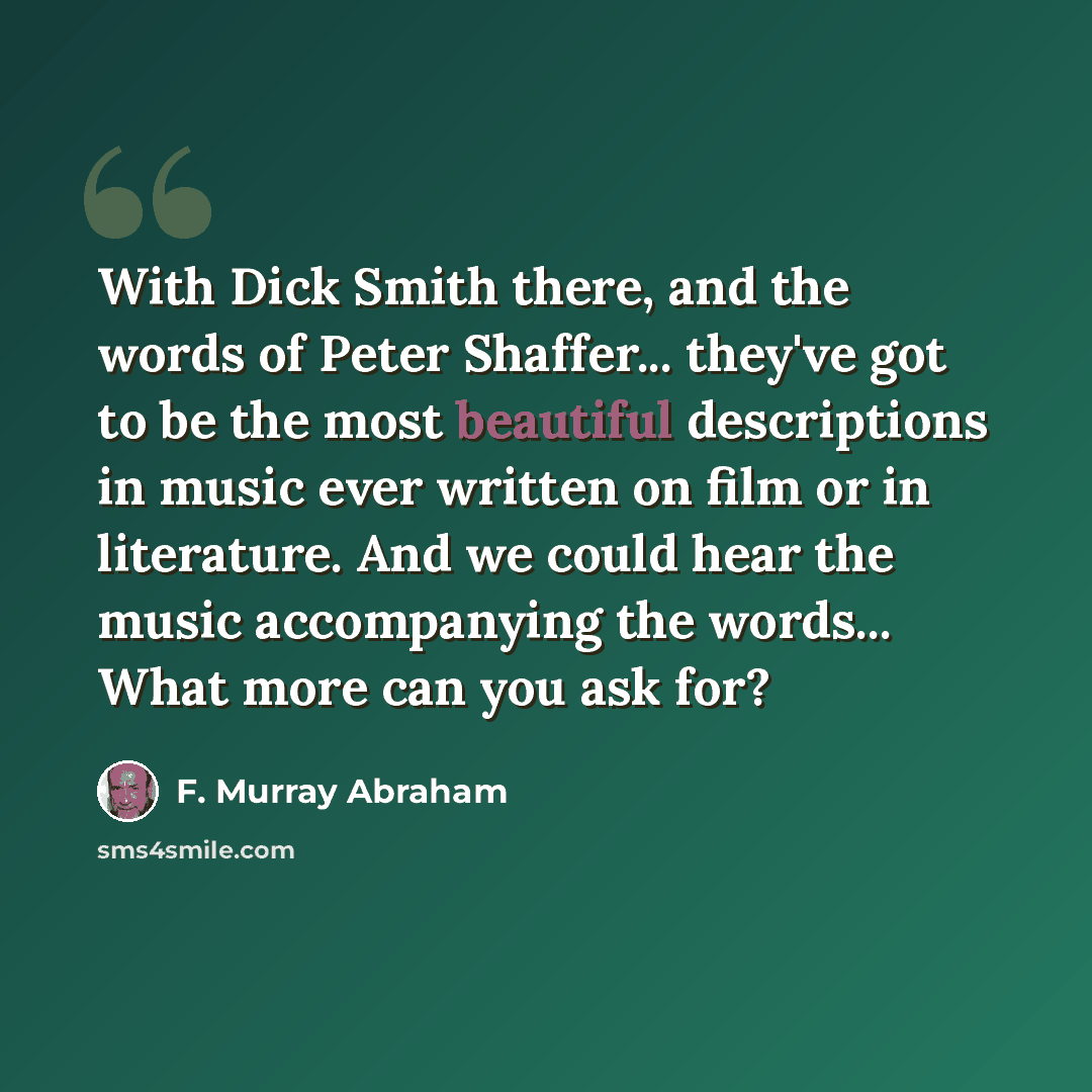 “With Dick Smith there, and the words of Peter Shaffer... they've got to be the most beautiful descriptions in music ever written on film or in literature. And we could hear the music accompanying the words... What more can you ask for?” quote by F. Murray Abraham