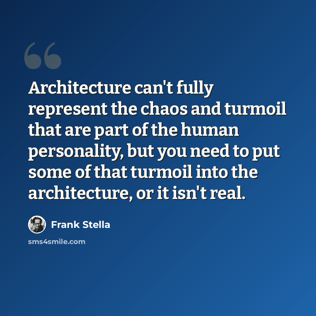 “Architecture can't fully represent the chaos and turmoil that are part of the human personality, but you need to put some of that turmoil into the architecture, or it isn't real.” quote by Frank Stella