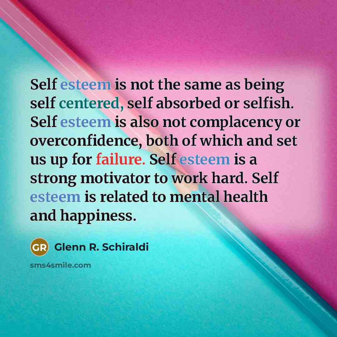 “Self esteem is not the same as being self centered, self absorbed or selfish. Self esteem is also not complacency or overconfidence, both of which and set us up for failure. Self esteem is a strong motivator to work hard. Self esteem is related to mental health and happiness.” quote by Glenn R. Schiraldi