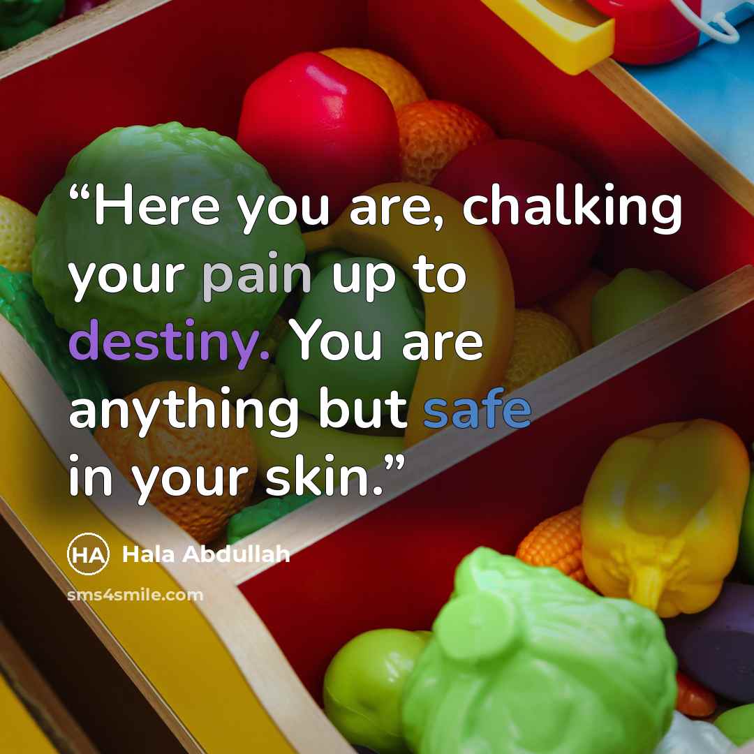 “Here you are, chalking your pain up to destiny. You are anything but safe in your skin.” quote by Hala Abdullah