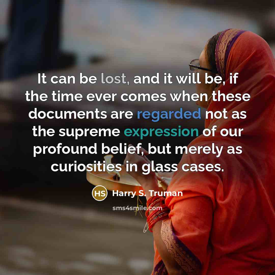 “It can be lost, and it will be, if the time ever comes when these documents are regarded not as the supreme expression of our profound belief, but merely as curiosities in glass cases.” quote by Harry S. Truman