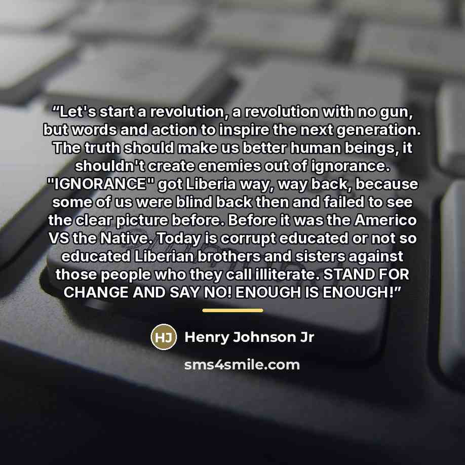 “Let's start a revolution, a revolution with no gun, but words and action to inspire the next generation. The truth should make us better human beings, it shouldn't create enemies out of ignorance. "IGNORANCE" got Liberia way, way back, because some of us were blind back then and failed to see the…” quote by Henry Johnson Jr